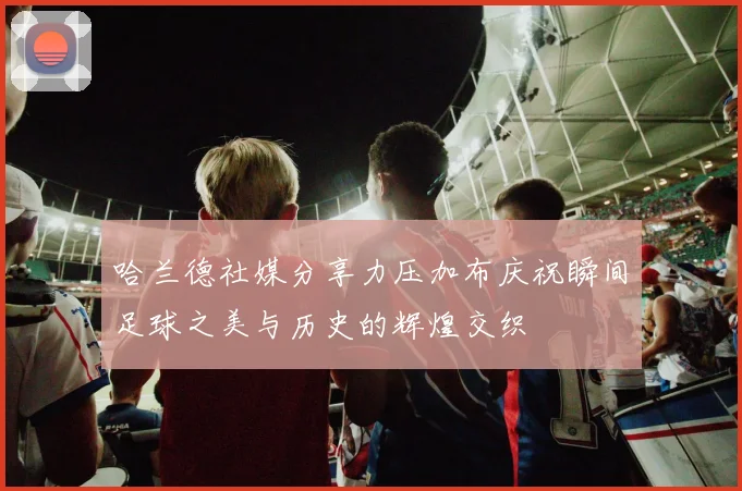 哈兰德社媒分享力压加布庆祝瞬间足球之美与历史的辉煌交织