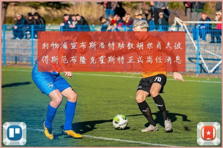 利物浦宣布斯洛特助教胡尔肖夫彼得斯范布隆克霍斯特正式离任消息