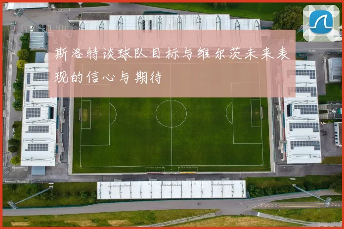 斯洛特谈球队目标与维尔茨未来表现的信心与期待