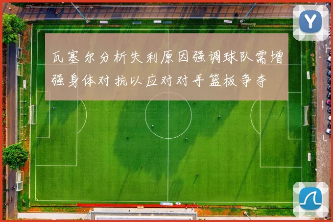 瓦塞尔分析失利原因强调球队需增强身体对抗以应对对手篮板争夺