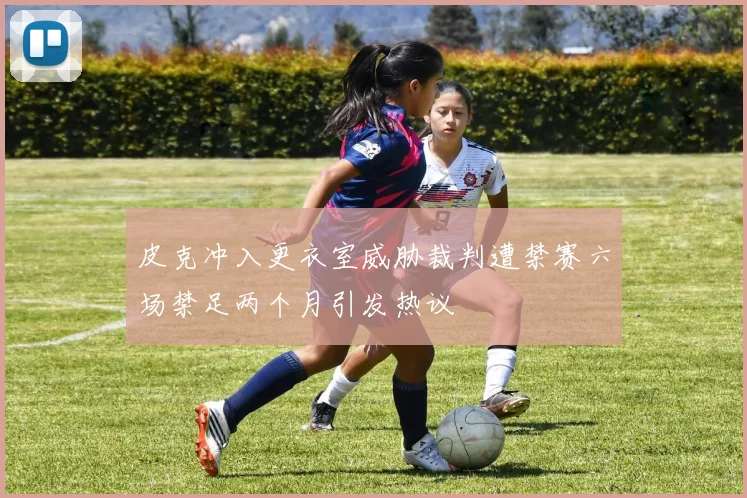 皮克冲入更衣室威胁裁判遭禁赛六场禁足两个月引发热议