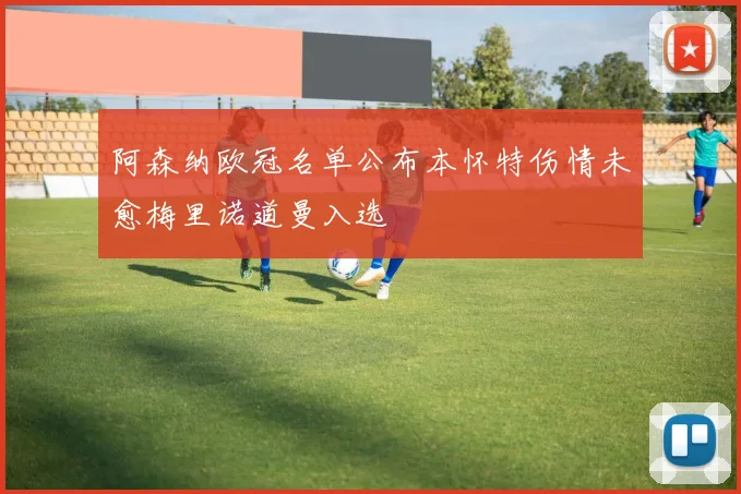阿森纳欧冠名单公布本怀特伤情未愈梅里诺道曼入选