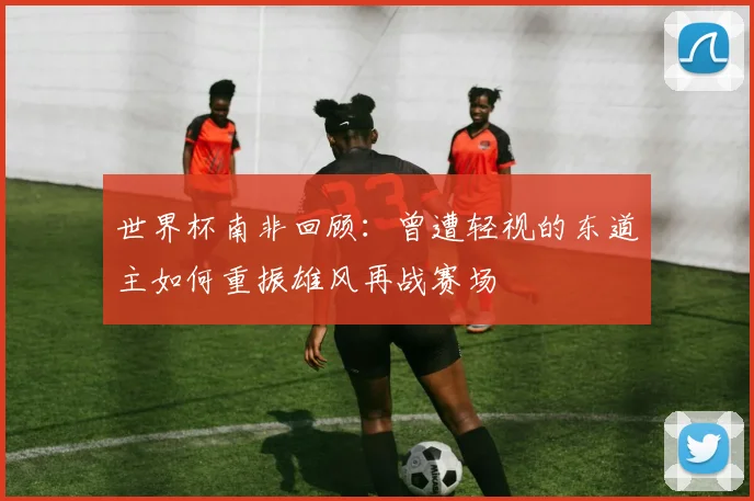 世界杯南非回顾：曾遭轻视的东道主如何重振雄风再战赛场