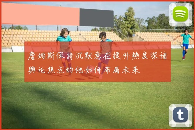 詹姆斯保持沉默意在提升热度深谙舆论焦点的他如何布局未来