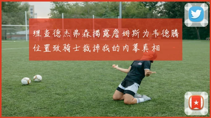 理查德杰弗森揭露詹姆斯为韦德腾位置致骑士裁掉我的内幕真相