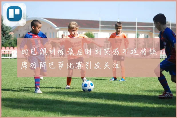 姆巴佩训练最后时刻突感不适将缺席对阵巴萨比赛引发关注