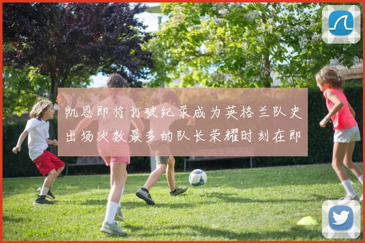 凯恩即将打破纪录成为英格兰队史出场次数最多的队长荣耀时刻在即