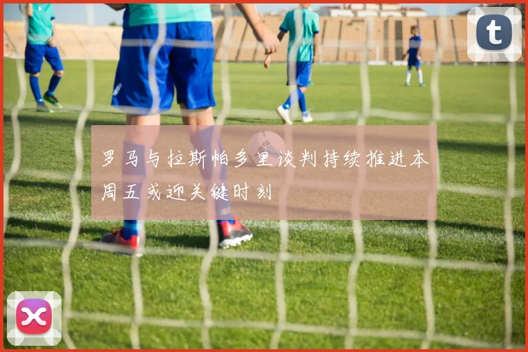 罗马与拉斯帕多里谈判持续推进本周五或迎关键时刻