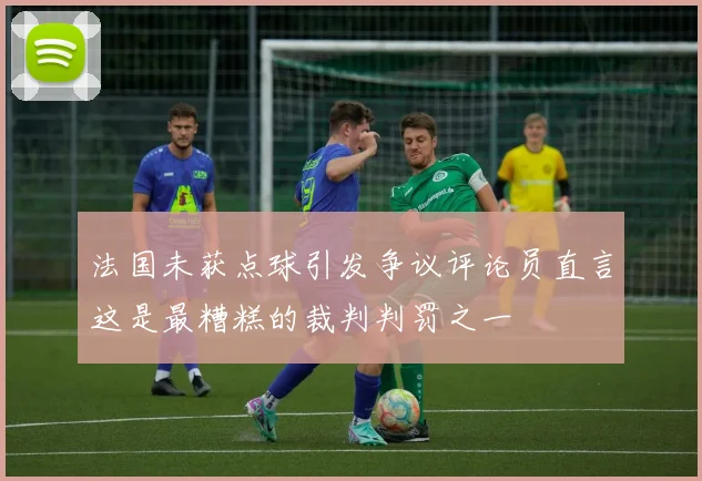 法国未获点球引发争议评论员直言这是最糟糕的裁判判罚之一