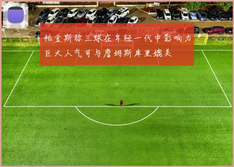 帕金斯称三球在年轻一代中影响力巨大人气可与詹姆斯库里媲美