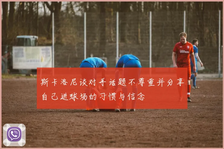 斯卡洛尼谈对手话题不尊重并分享自己进球场的习惯与信念