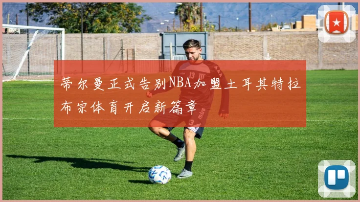 蒂尔曼正式告别NBA加盟土耳其特拉布宗体育开启新篇章