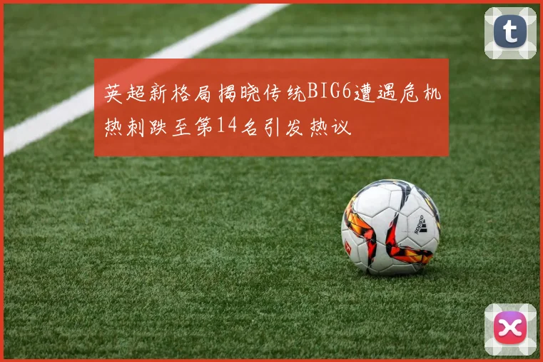 英超新格局揭晓传统BIG6遭遇危机热刺跌至第14名引发热议