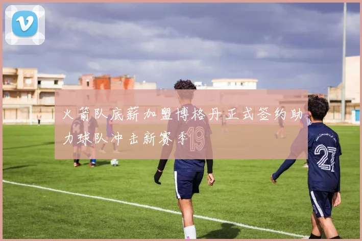 火箭队底薪加盟博格丹正式签约助力球队冲击新赛季