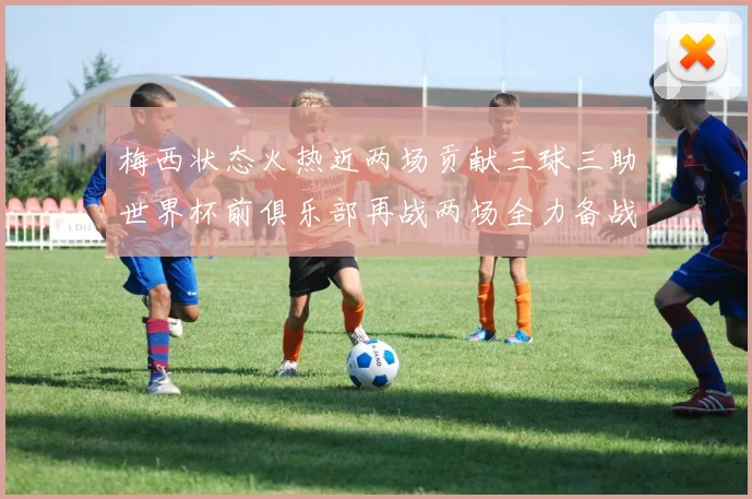 梅西状态火热近两场贡献三球三助世界杯前俱乐部再战两场全力备战大赛