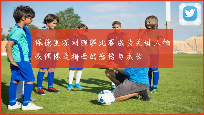 佩德里深刻理解比赛成为关键人物我偶像是梅西的感悟与成长