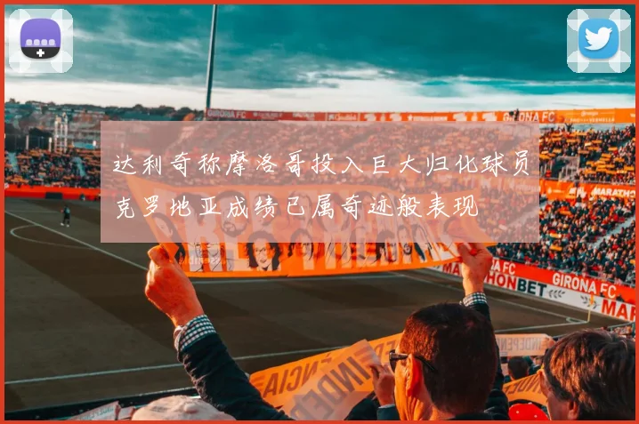达利奇称摩洛哥投入巨大归化球员克罗地亚成绩已属奇迹般表现