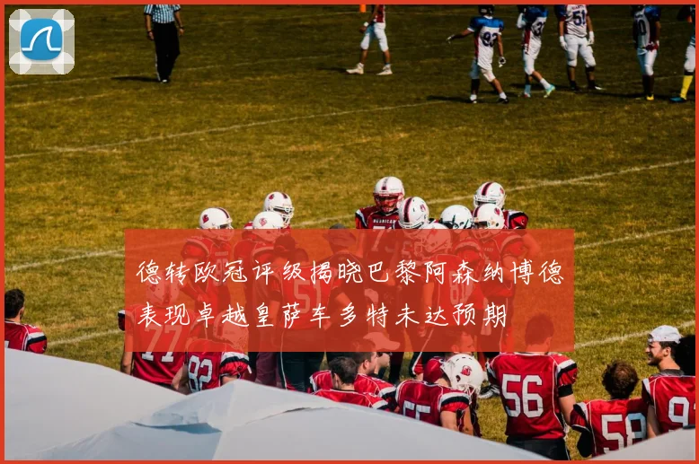 德转欧冠评级揭晓巴黎阿森纳博德表现卓越皇萨车多特未达预期
