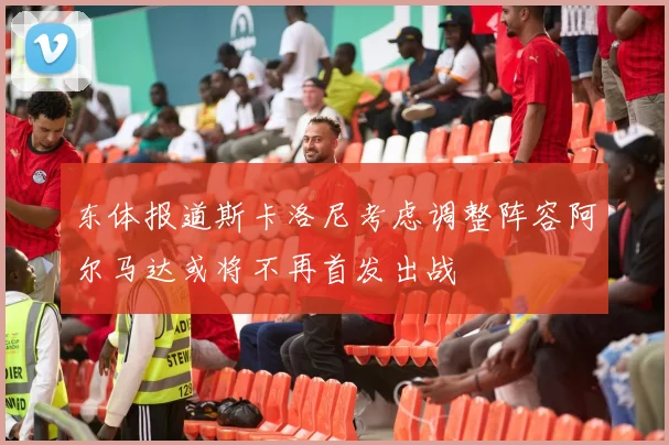 东体报道斯卡洛尼考虑调整阵容阿尔马达或将不再首发出战