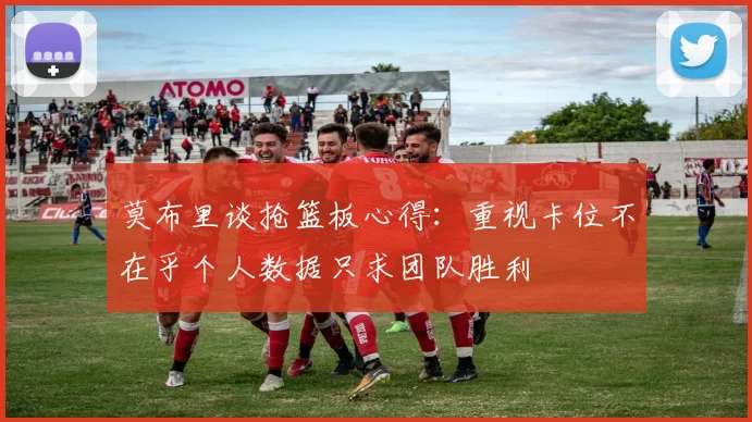 莫布里谈抢篮板心得：重视卡位不在乎个人数据只求团队胜利