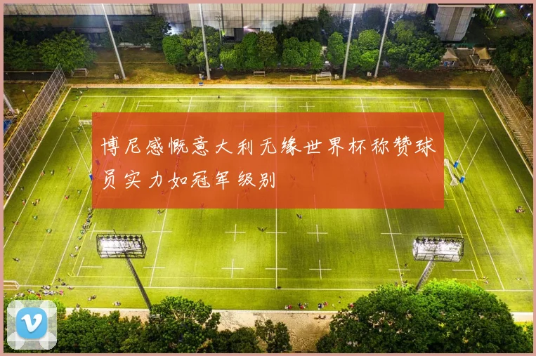 博尼感慨意大利无缘世界杯称赞球员实力如冠军级别